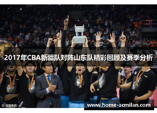 2017年CBA新疆队对阵山东队精彩回顾及赛季分析